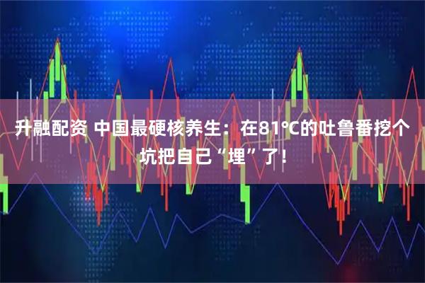 升融配资 中国最硬核养生：在81℃的吐鲁番挖个坑把自己“埋”了！