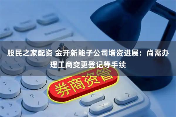股民之家配资 金开新能子公司增资进展：尚需办理工商变更登记等手续