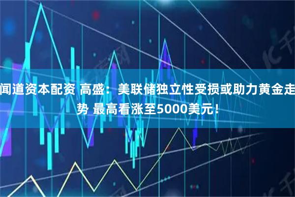 闻道资本配资 高盛：美联储独立性受损或助力黄金走势 最高看涨至5000美元！