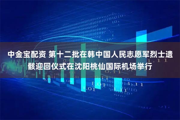中金宝配资 第十二批在韩中国人民志愿军烈士遗骸迎回仪式在沈阳桃仙国际机场举行