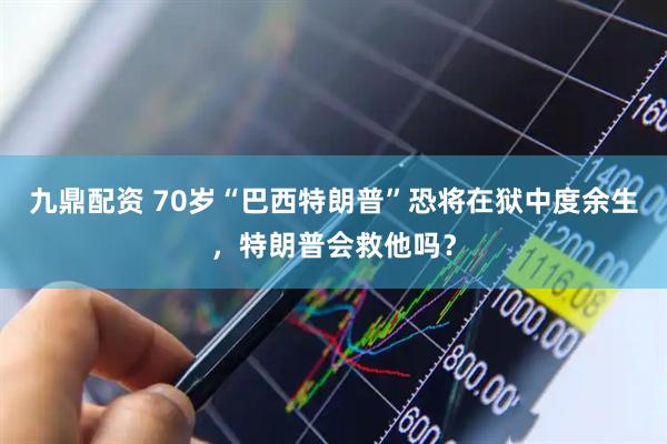 九鼎配资 70岁“巴西特朗普”恐将在狱中度余生，特朗普会救他吗？