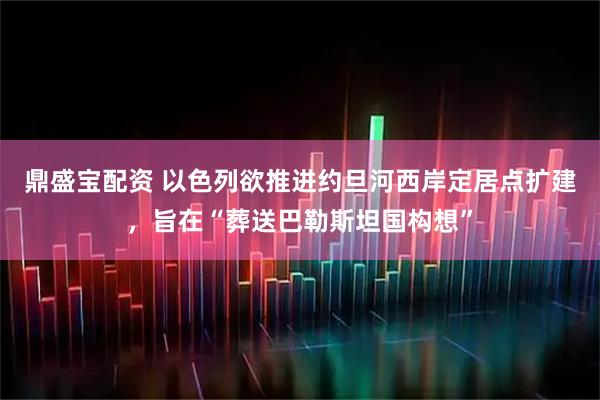 鼎盛宝配资 以色列欲推进约旦河西岸定居点扩建，旨在“葬送巴勒斯坦国构想”