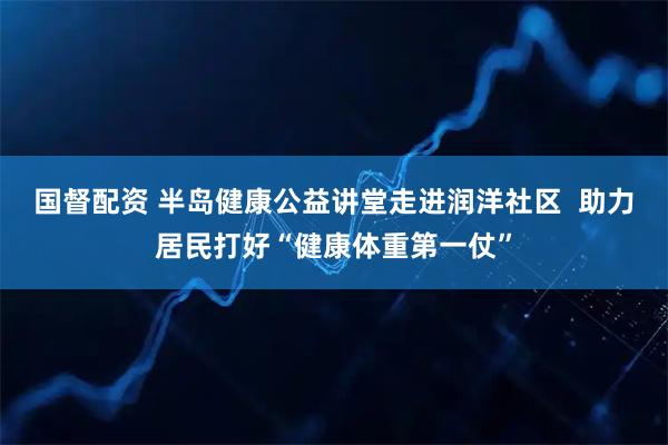 国督配资 半岛健康公益讲堂走进润洋社区  助力居民打好“健康体重第一仗”