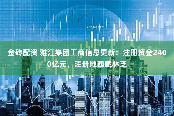 金砖配资 雅江集团工商信息更新：注册资金2400亿元，注册地西藏林芝
