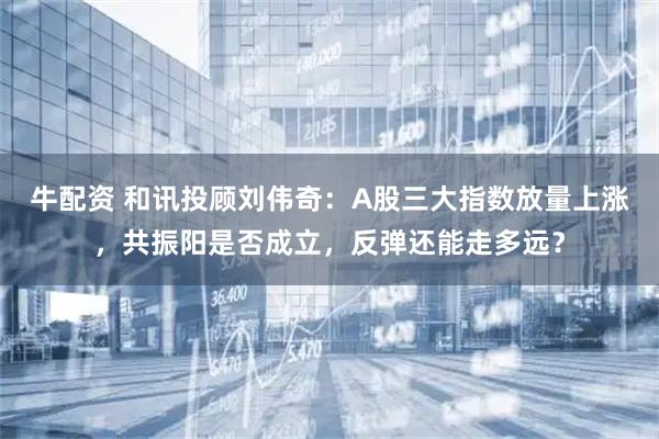牛配资 和讯投顾刘伟奇：A股三大指数放量上涨，共振阳是否成立，反弹还能走多远？