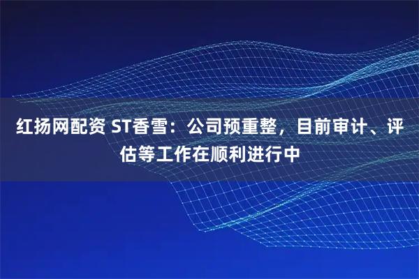 红扬网配资 ST香雪：公司预重整，目前审计、评估等工作在顺利进行中