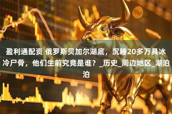 盈利通配资 俄罗斯贝加尔湖底，沉睡20多万具冰冷尸骨，他们生前究竟是谁？_历史_周边地区_湖泊