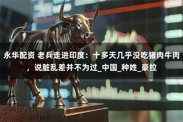 永华配资 老兵走进印度：十多天几乎没吃猪肉牛肉，说脏乱差并不为过_中国_种姓_豪拉