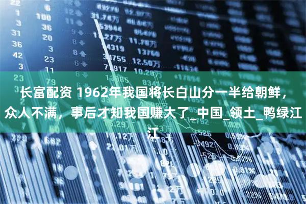 长富配资 1962年我国将长白山分一半给朝鲜，众人不满，事后才知我国赚大了_中国_领土_鸭绿江