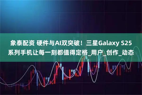 象泰配资 硬件与AI双突破！三星Galaxy S25系列手机让每一刻都值得定格_用户_创作_动态