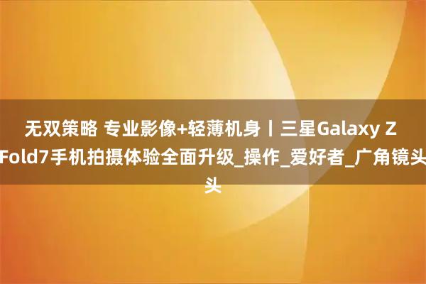 无双策略 专业影像+轻薄机身丨三星Galaxy Z Fold7手机拍摄体验全面升级_操作_爱好者_广角镜头