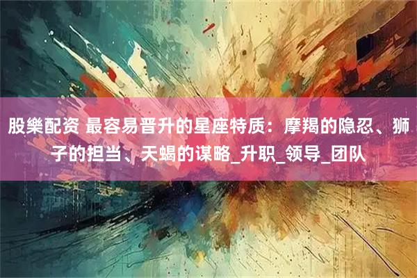 股樂配资 最容易晋升的星座特质：摩羯的隐忍、狮子的担当、天蝎的谋略_升职_领导_团队