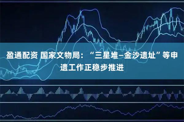 盈通配资 国家文物局：“三星堆—金沙遗址”等申遗工作正稳步推进